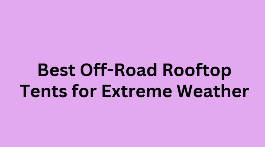 10 Best Off-Road Rooftop Tents for Extreme Weather