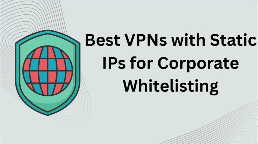 10 Best VPNs with Static IPs for Corporate Whitelisting