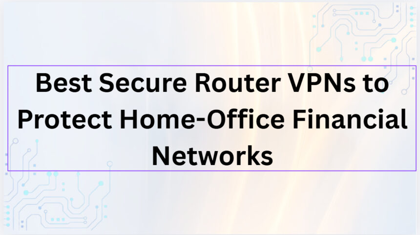 10 Best Secure Router VPNs to Protect Home-Office Financial Networks