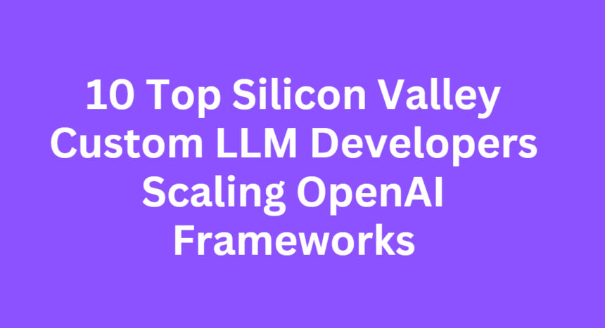 10 Top Silicon Valley Custom LLM Developers Scaling OpenAI Frameworks
