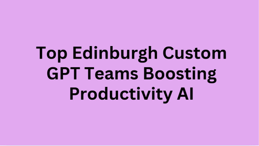 Top 10 Edinburgh Custom GPT Teams Boosting Productivity AI